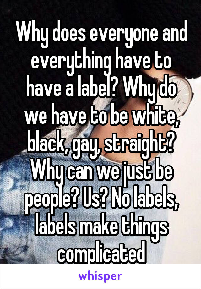 Why does everyone and everything have to have a label? Why do we have to be white, black, gay, straight? Why can we just be people? Us? No labels, labels make things complicated