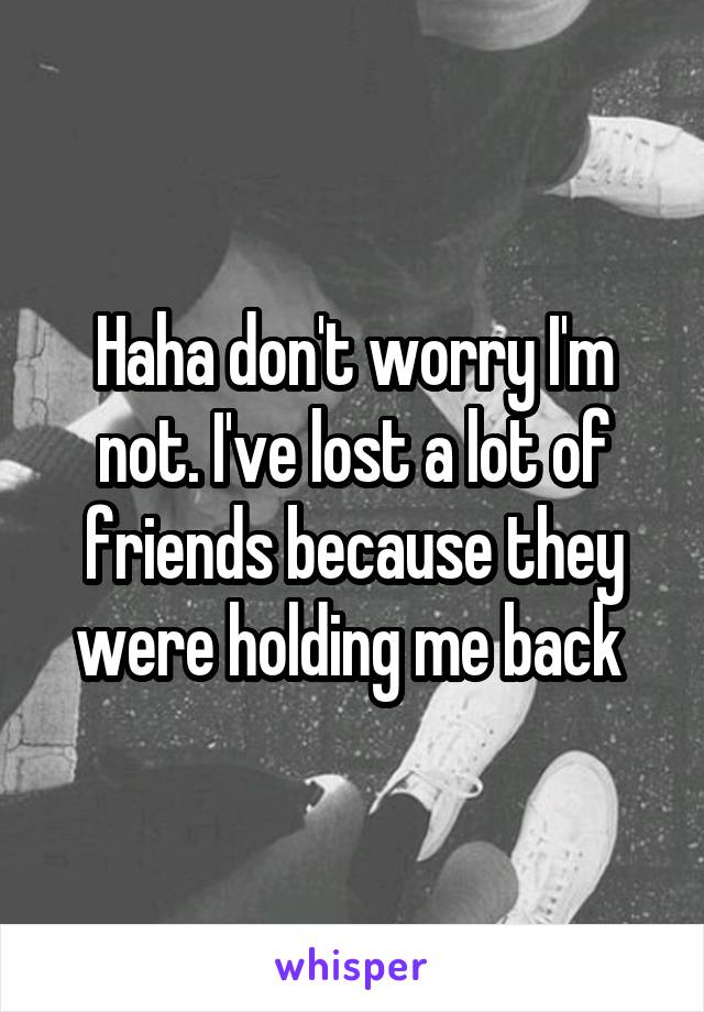 Haha don't worry I'm not. I've lost a lot of friends because they were holding me back 