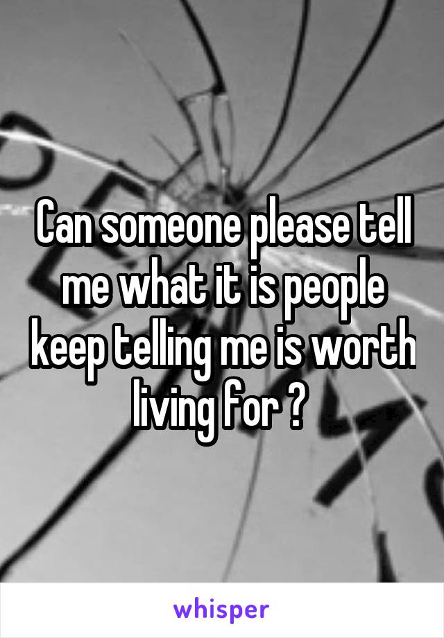 Can someone please tell me what it is people keep telling me is worth living for ? 