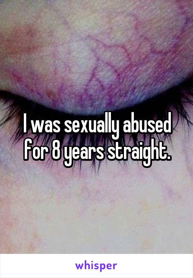 I was sexually abused for 8 years straight.