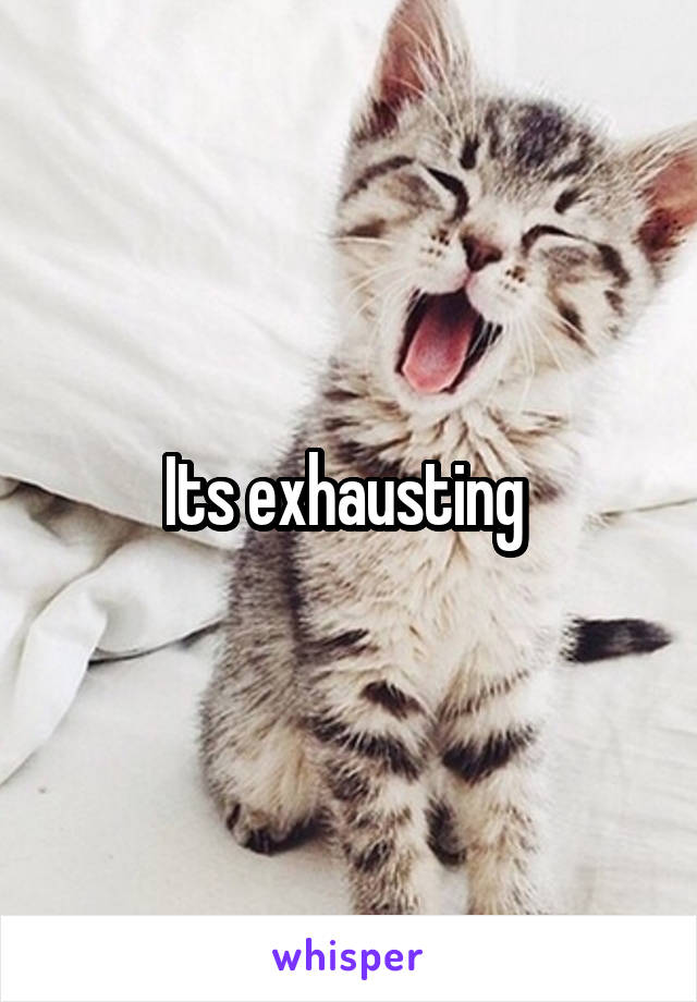 Its exhausting 