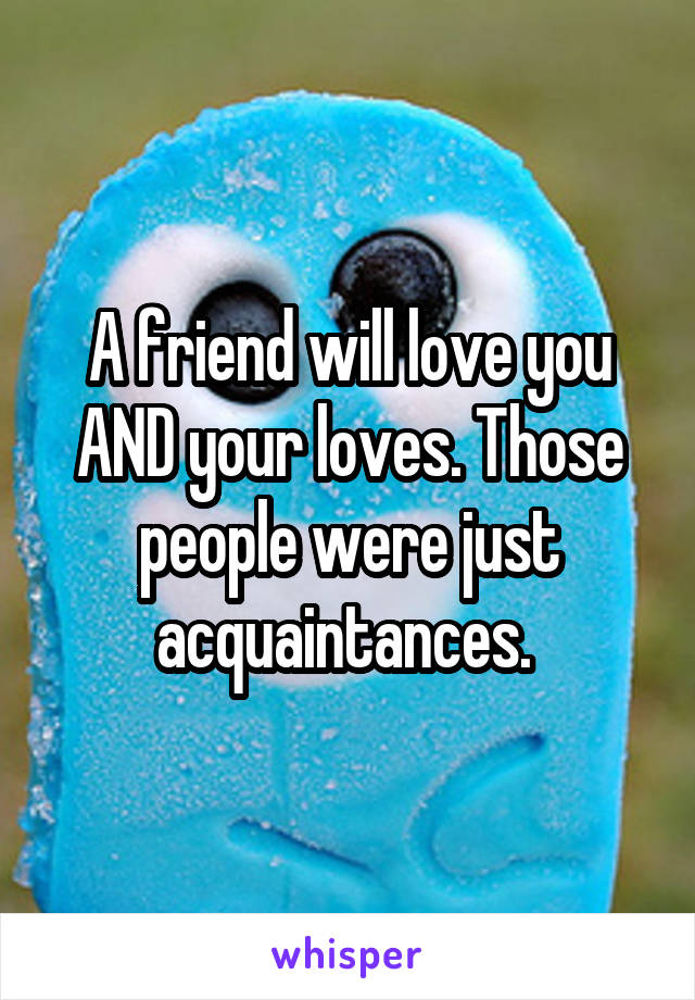 A friend will love you AND your loves. Those people were just acquaintances. 