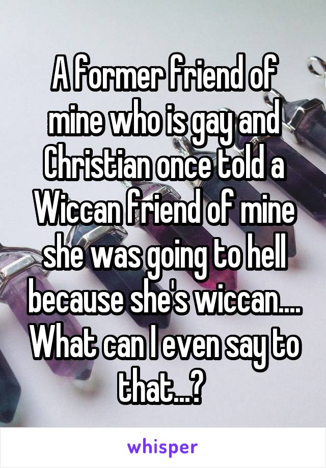 A former friend of mine who is gay and Christian once told a Wiccan friend of mine she was going to hell because she's wiccan....
What can I even say to that...? 