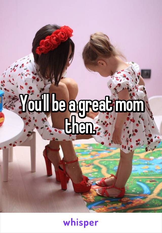 You'll be a great mom then. 