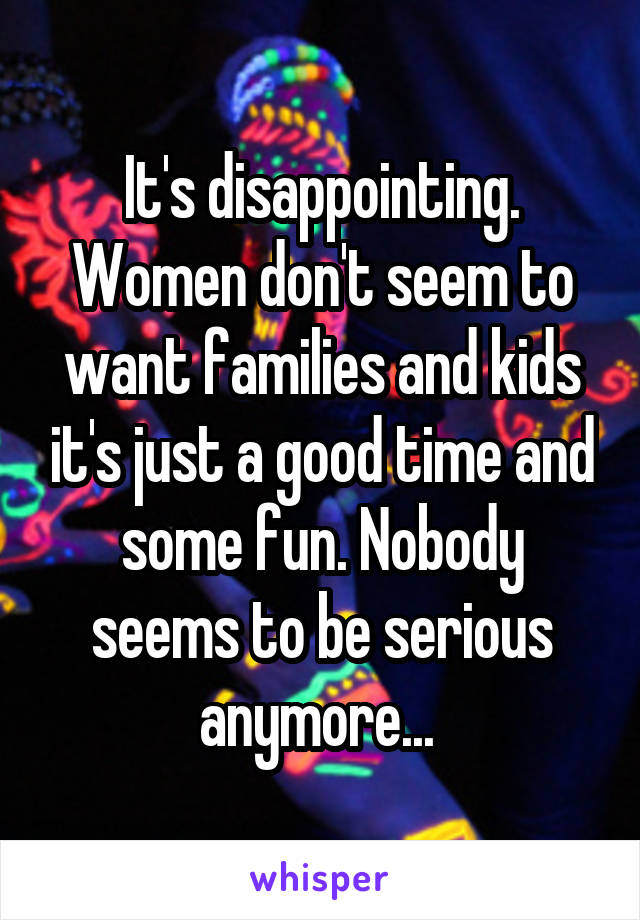 It's disappointing. Women don't seem to want families and kids it's just a good time and some fun. Nobody seems to be serious anymore... 