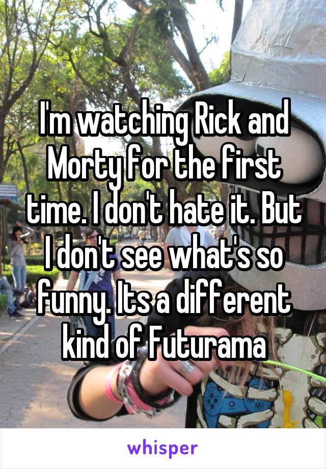 I'm watching Rick and Morty for the first time. I don't hate it. But I don't see what's so funny. Its a different kind of Futurama