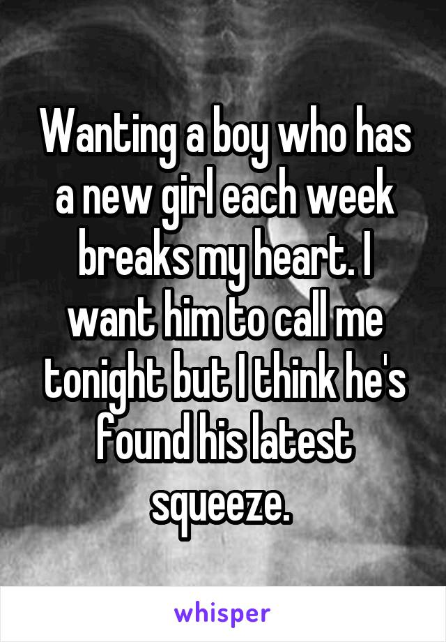 Wanting a boy who has a new girl each week breaks my heart. I want him to call me tonight but I think he's found his latest squeeze. 