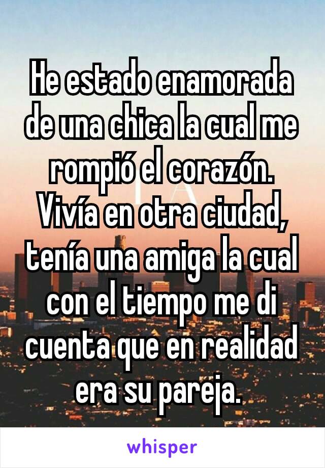 He estado enamorada de una chica la cual me rompió el corazón. Vivía en otra ciudad, tenía una amiga la cual con el tiempo me di cuenta que en realidad era su pareja. 