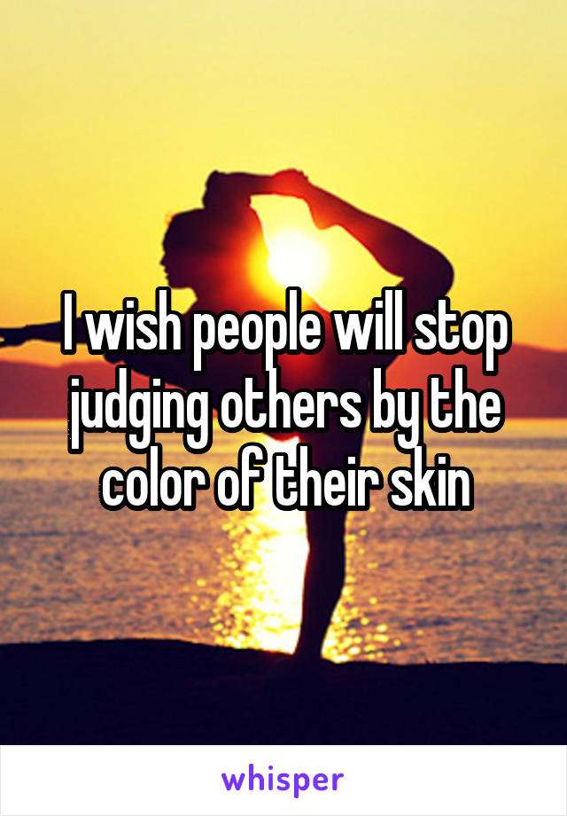 I wish people will stop judging others by the color of their skin