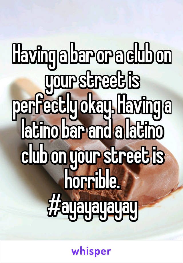 Having a bar or a club on your street is perfectly okay. Having a latino bar and a latino club on your street is horrible.
#ayayayayay