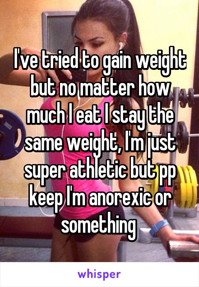 I've tried to gain weight but no matter how much I eat I stay the same weight, I'm just super athletic but pp keep I'm anorexic or something 