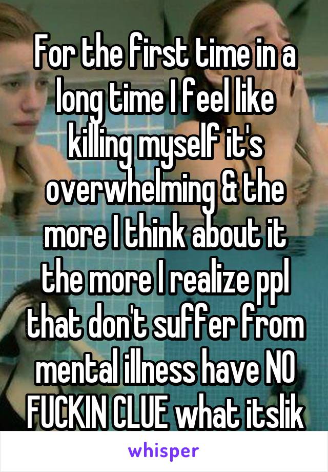 For the first time in a long time I feel like killing myself it's overwhelming & the more I think about it the more I realize ppl that don't suffer from mental illness have NO FUCKIN CLUE what itslik