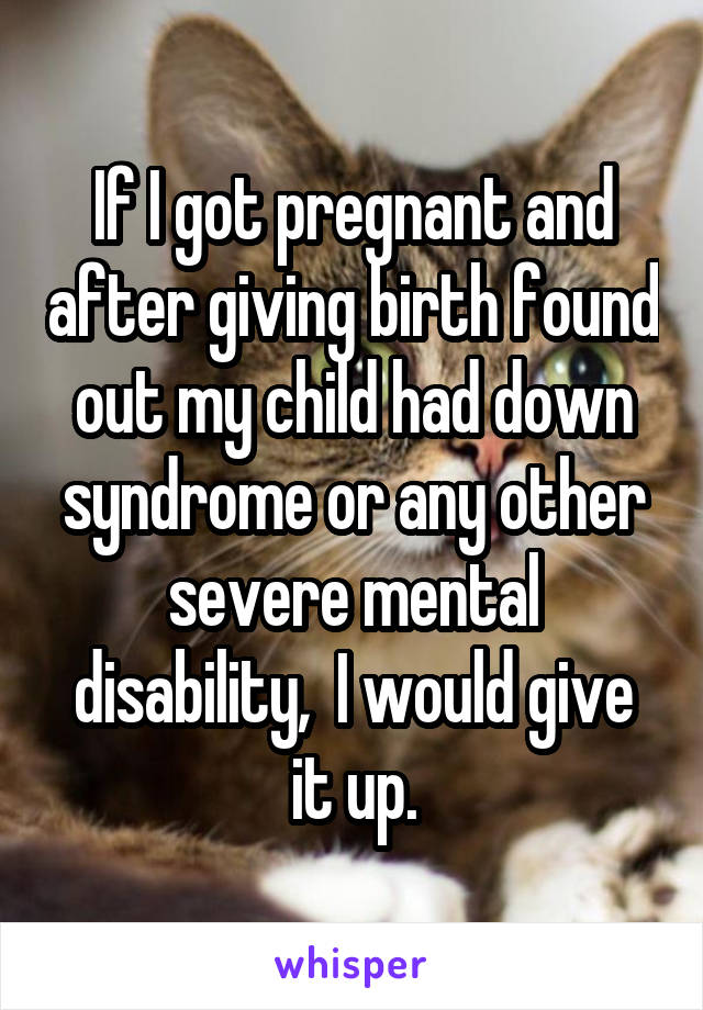 If I got pregnant and after giving birth found out my child had down syndrome or any other severe mental disability,  I would give it up.