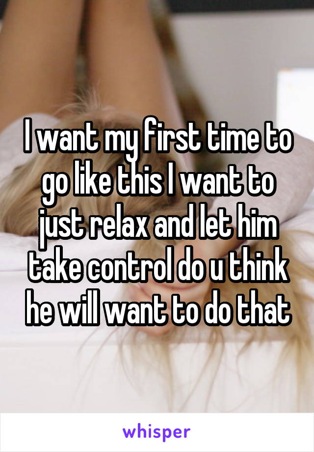 I want my first time to go like this I want to just relax and let him take control do u think he will want to do that