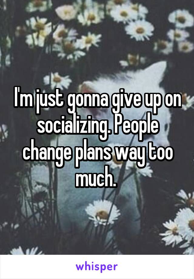 I'm just gonna give up on socializing. People change plans way too much. 