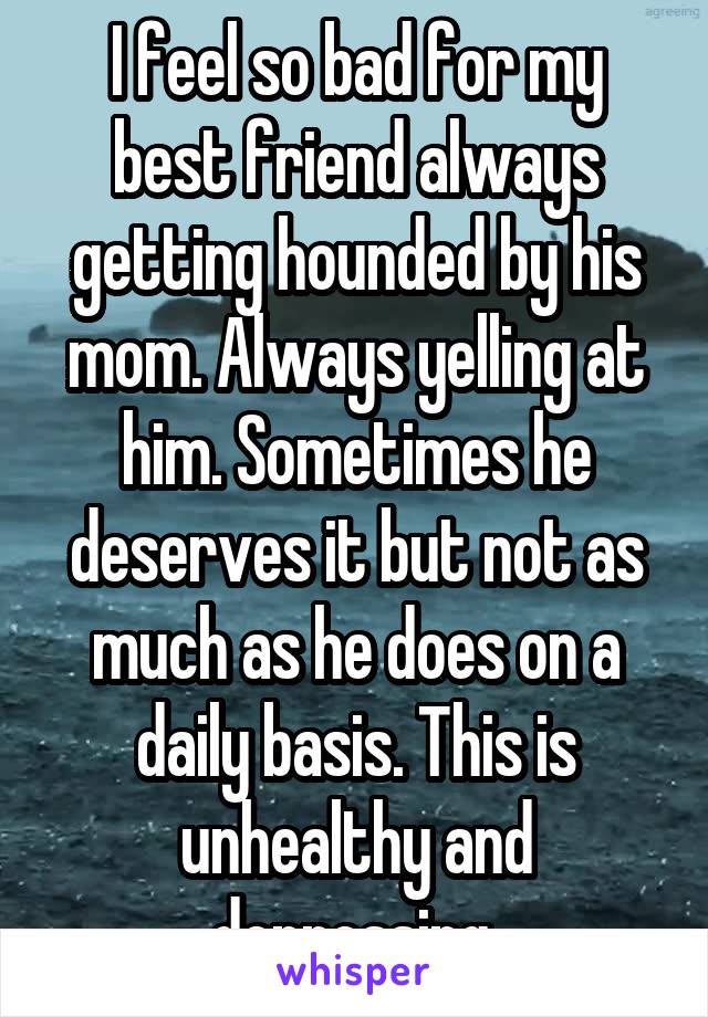 I feel so bad for my best friend always getting hounded by his mom. Always yelling at him. Sometimes he deserves it but not as much as he does on a daily basis. This is unhealthy and depressing.