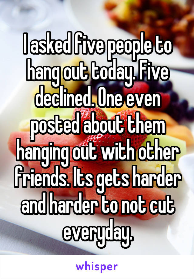 I asked five people to hang out today. Five declined. One even posted about them hanging out with other friends. Its gets harder and harder to not cut everyday.