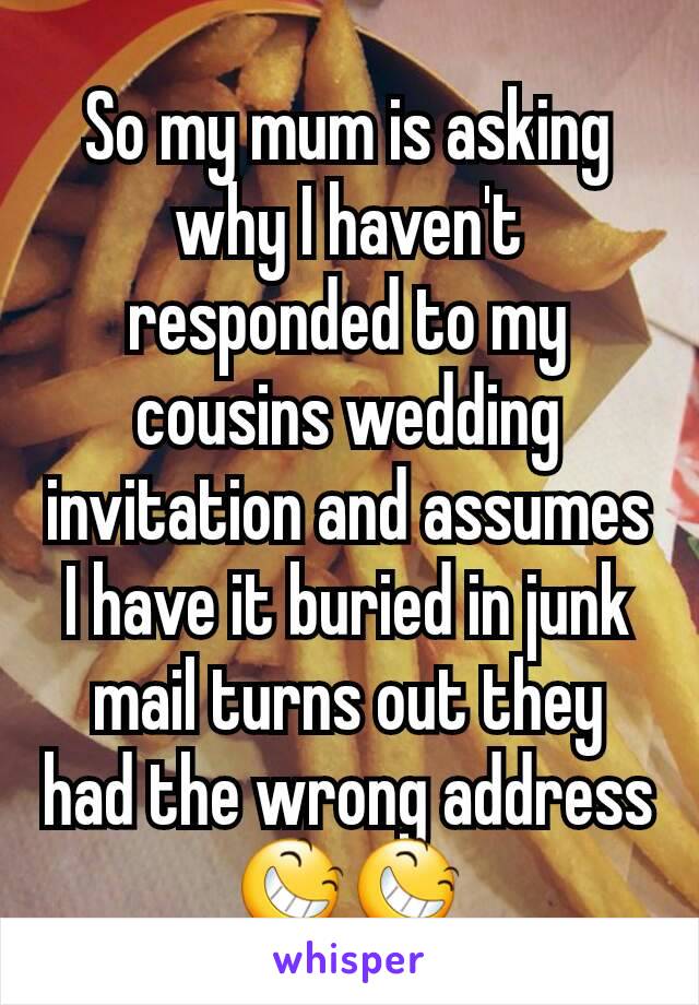 So my mum is asking why I haven't responded to my cousins wedding invitation and assumes I have it buried in junk mail turns out they had the wrong address 😆😆