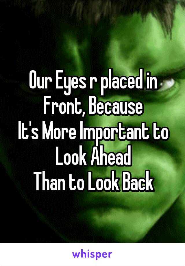 Our Eyes r placed in Front, Because
It's More Important to Look Ahead
Than to Look Back