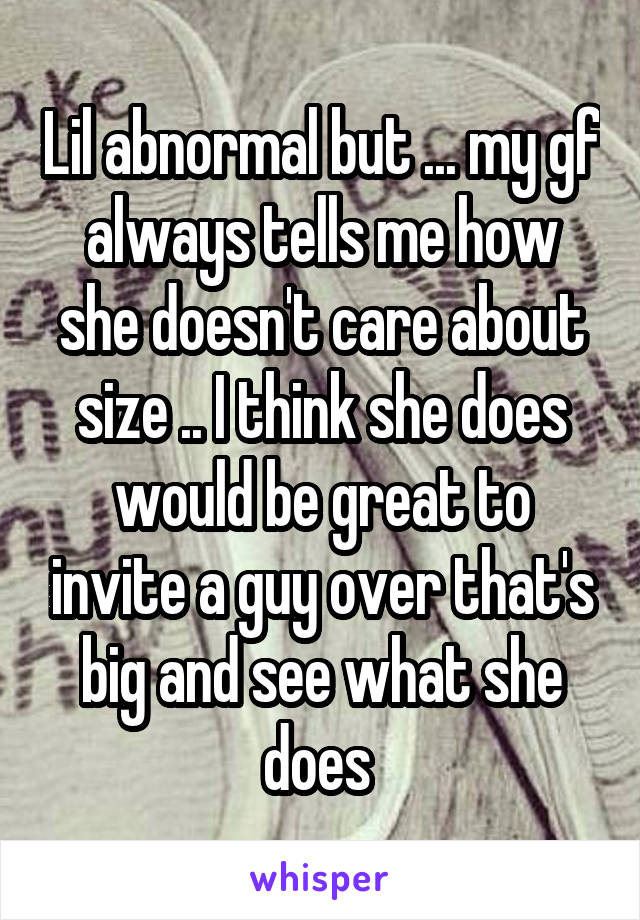 Lil abnormal but ... my gf always tells me how she doesn't care about size .. I think she does would be great to invite a guy over that's big and see what she does 