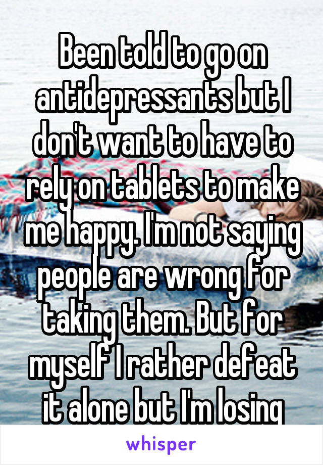 Been told to go on antidepressants but I don't want to have to rely on tablets to make me happy. I'm not saying people are wrong for taking them. But for myself I rather defeat it alone but I'm losing