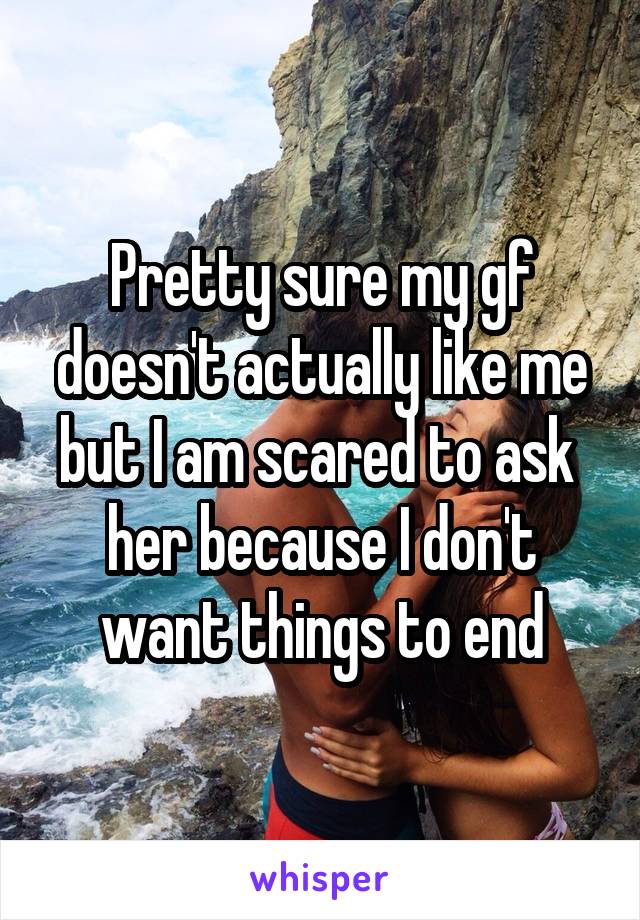 Pretty sure my gf doesn't actually like me but I am scared to ask  her because I don't want things to end