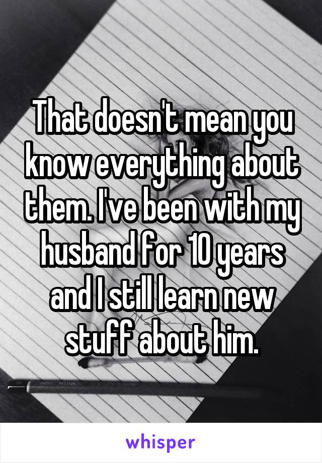 That doesn't mean you know everything about them. I've been with my husband for 10 years and I still learn new stuff about him.