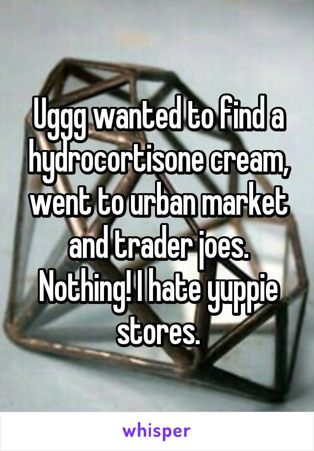 Uggg wanted to find a hydrocortisone cream, went to urban market and trader joes. Nothing! I hate yuppie stores.