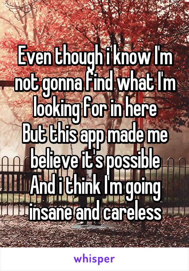 Even though i know I'm not gonna find what I'm looking for in here
But this app made me believe it's possible
And i think I'm going insane and careless