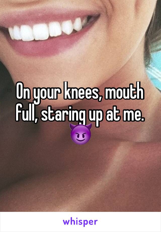 On your knees, mouth full, staring up at me. 😈