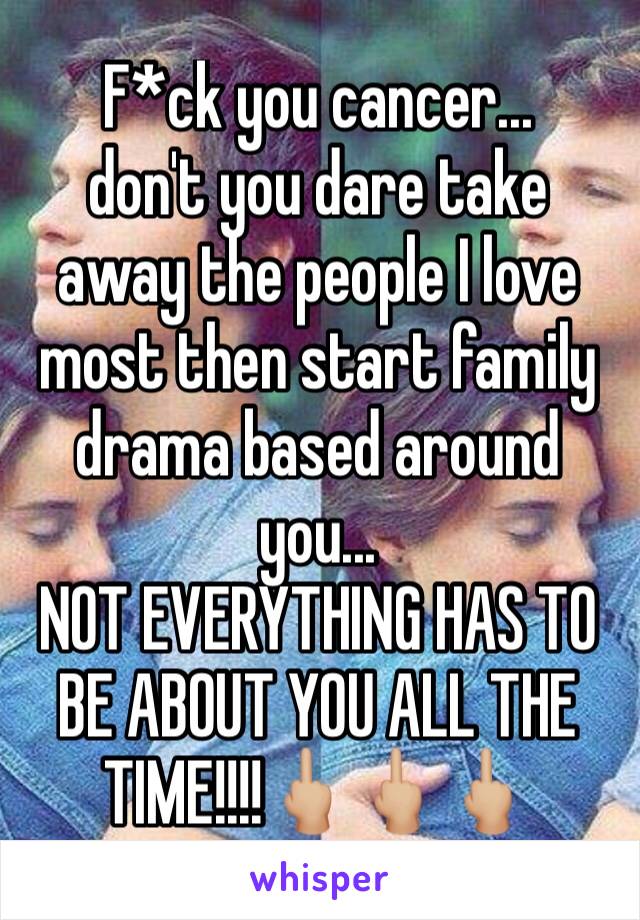 F*ck you cancer... 
don't you dare take away the people I love most then start family drama based around you... 
NOT EVERYTHING HAS TO BE ABOUT YOU ALL THE TIME!!!!🖕🏼🖕🏼🖕🏼