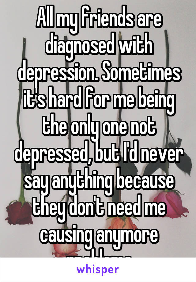 All my friends are diagnosed with depression. Sometimes it's hard for me being the only one not depressed, but I'd never say anything because they don't need me causing anymore problems