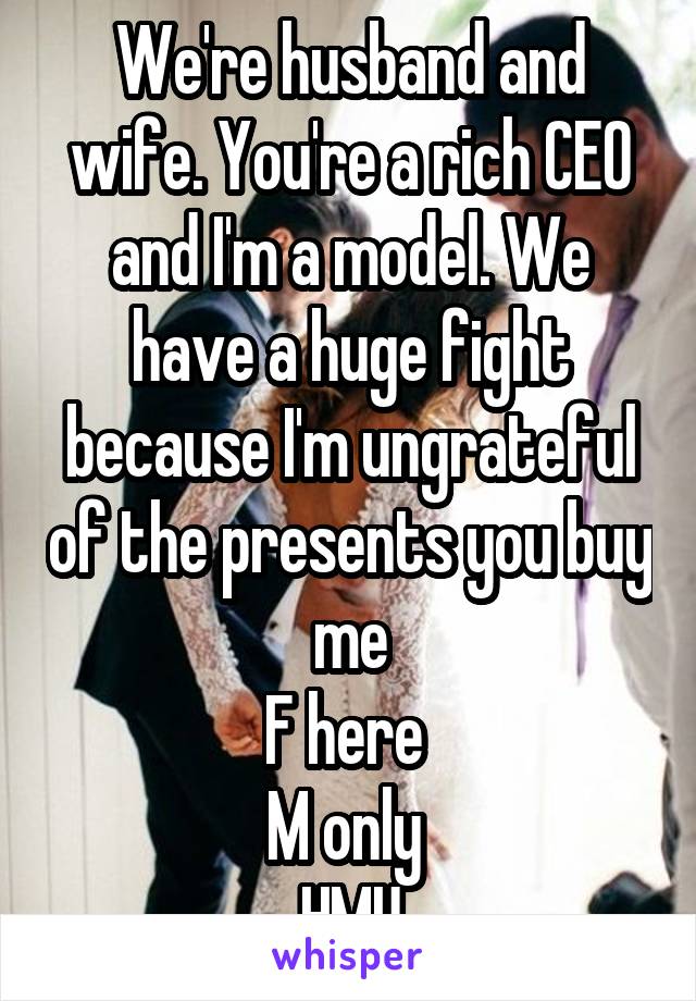 We're husband and wife. You're a rich CEO and I'm a model. We have a huge fight because I'm ungrateful of the presents you buy me
F here 
M only 
HMU