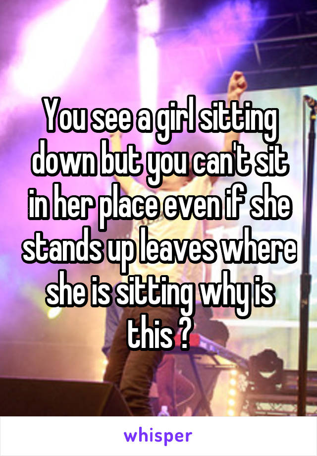 You see a girl sitting down but you can't sit in her place even if she stands up leaves where she is sitting why is this ?