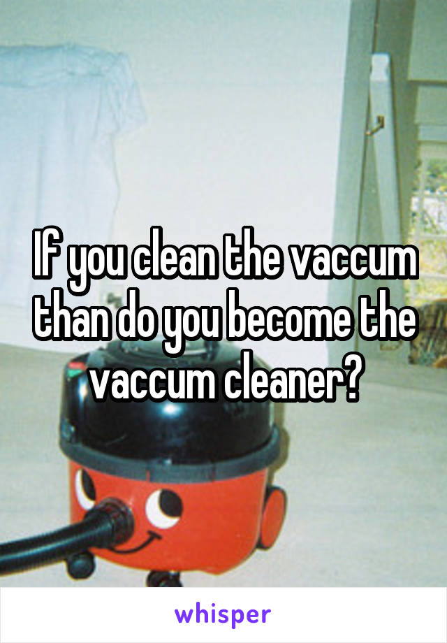 If you clean the vaccum than do you become the vaccum cleaner?