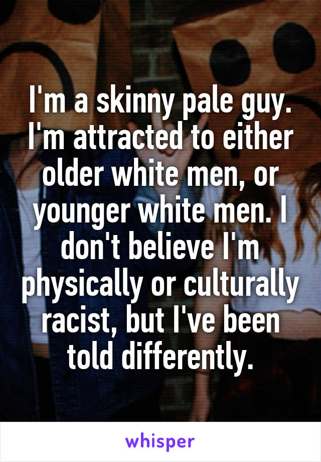 I'm a skinny pale guy. I'm attracted to either older white men, or younger white men. I don't believe I'm physically or culturally racist, but I've been told differently.