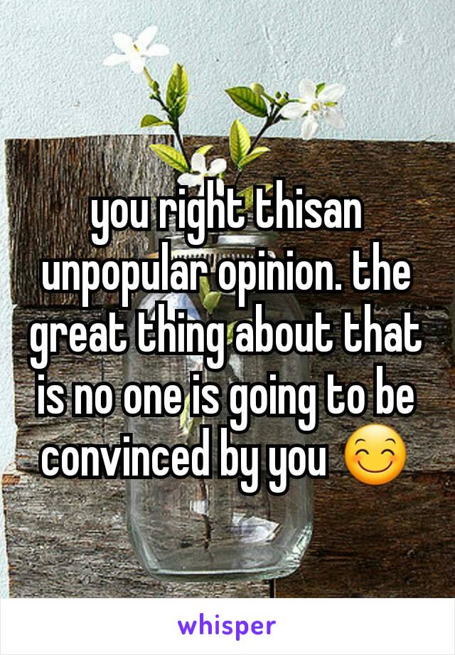 you right thisan unpopular opinion. the great thing about that is no one is going to be convinced by you 😊