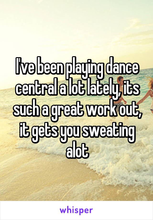 I've been playing dance central a lot lately, its such a great work out, it gets you sweating alot