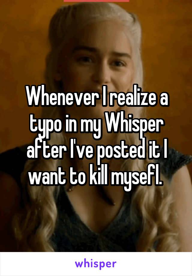 Whenever I realize a typo in my Whisper after I've posted it I want to kill mysefl. 