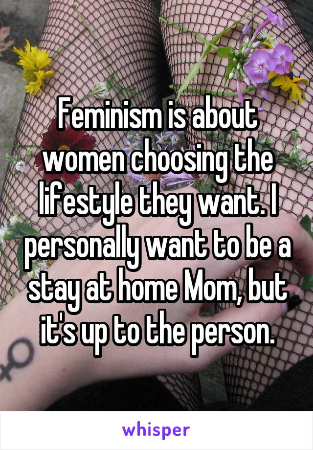 Feminism is about women choosing the lifestyle they want. I personally want to be a stay at home Mom, but it's up to the person.