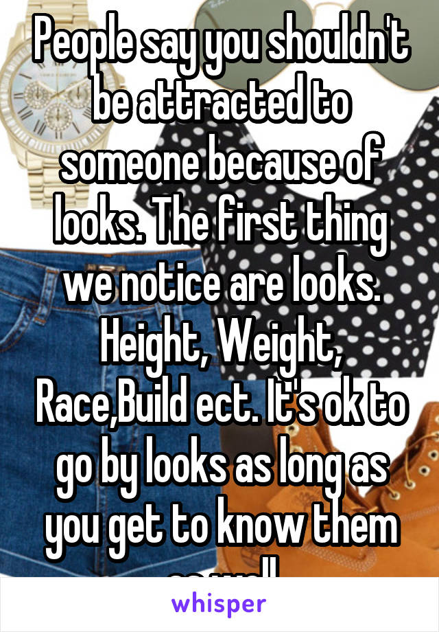 People say you shouldn't be attracted to someone because of looks. The first thing we notice are looks. Height, Weight, Race,Build ect. It's ok to go by looks as long as you get to know them as well