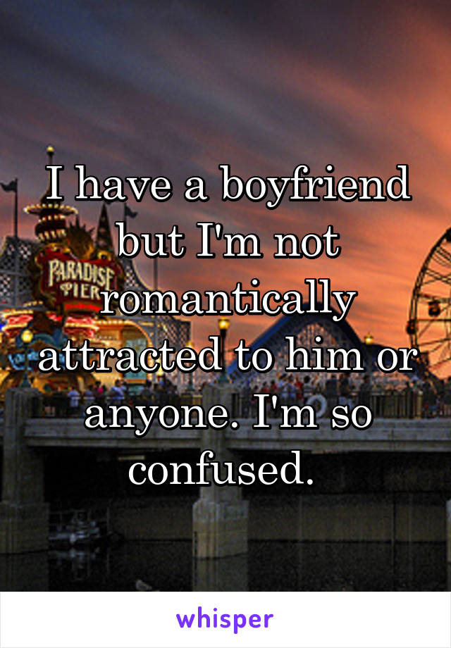 I have a boyfriend but I'm not romantically attracted to him or anyone. I'm so confused. 