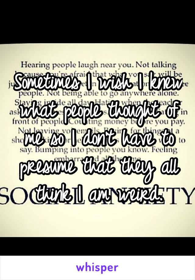 Sometimes I wish I knew what people thought of me so I don't have to presume that they all think I am weird.