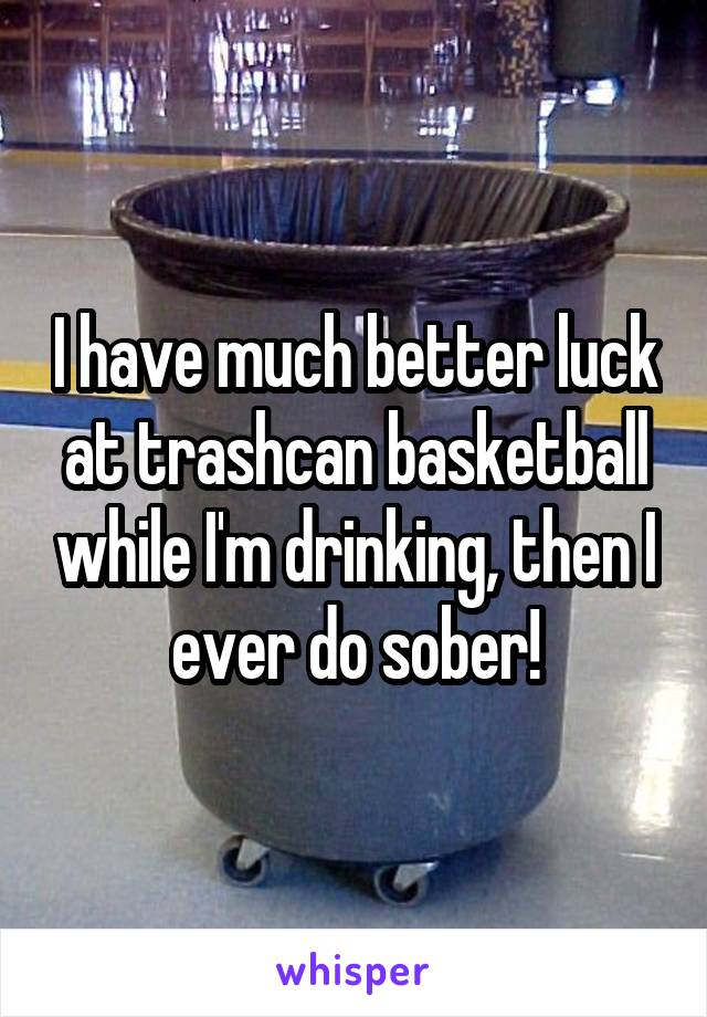 I have much better luck at trashcan basketball while I'm drinking, then I ever do sober!