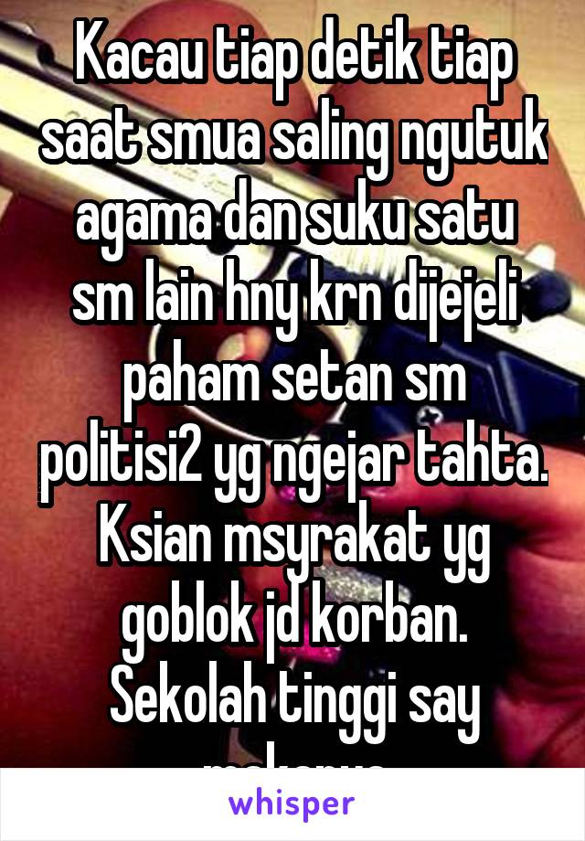 Kacau tiap detik tiap saat smua saling ngutuk agama dan suku satu sm lain hny krn dijejeli paham setan sm politisi2 yg ngejar tahta. Ksian msyrakat yg goblok jd korban. Sekolah tinggi say makanya