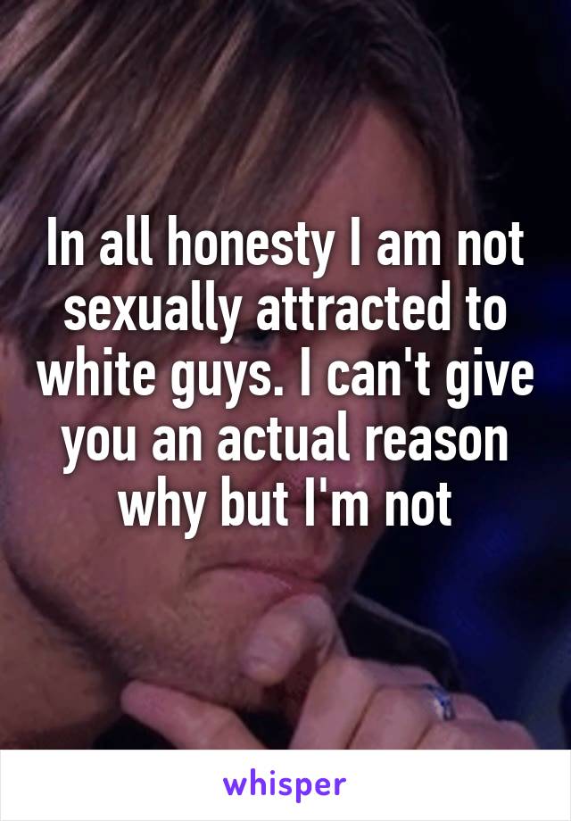 In all honesty I am not sexually attracted to white guys. I can't give you an actual reason why but I'm not
