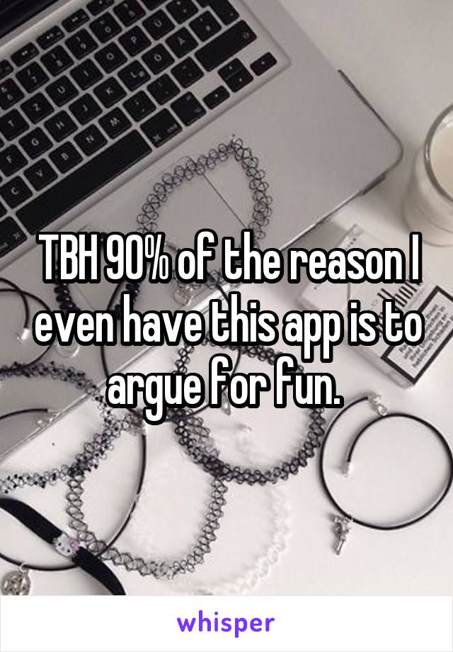 TBH 90% of the reason I even have this app is to argue for fun. 