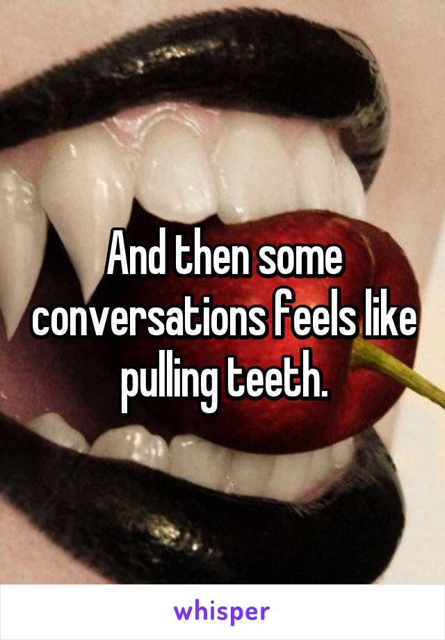 And then some conversations feels like pulling teeth.