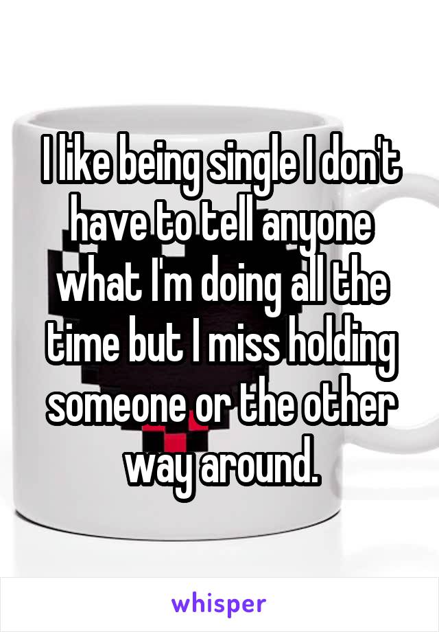 I like being single I don't have to tell anyone what I'm doing all the time but I miss holding someone or the other way around.