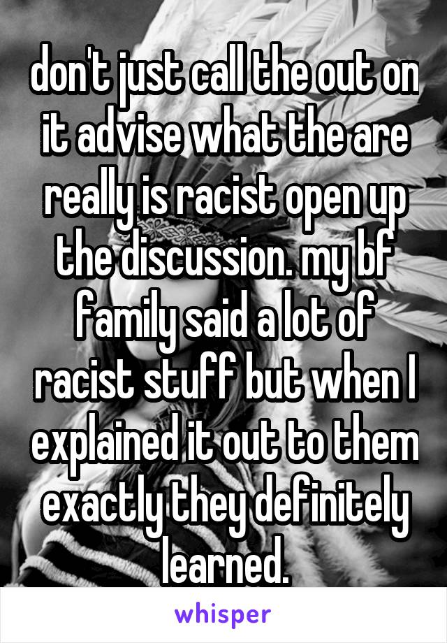 don't just call the out on it advise what the are really is racist open up the discussion. my bf family said a lot of racist stuff but when I explained it out to them exactly they definitely learned.